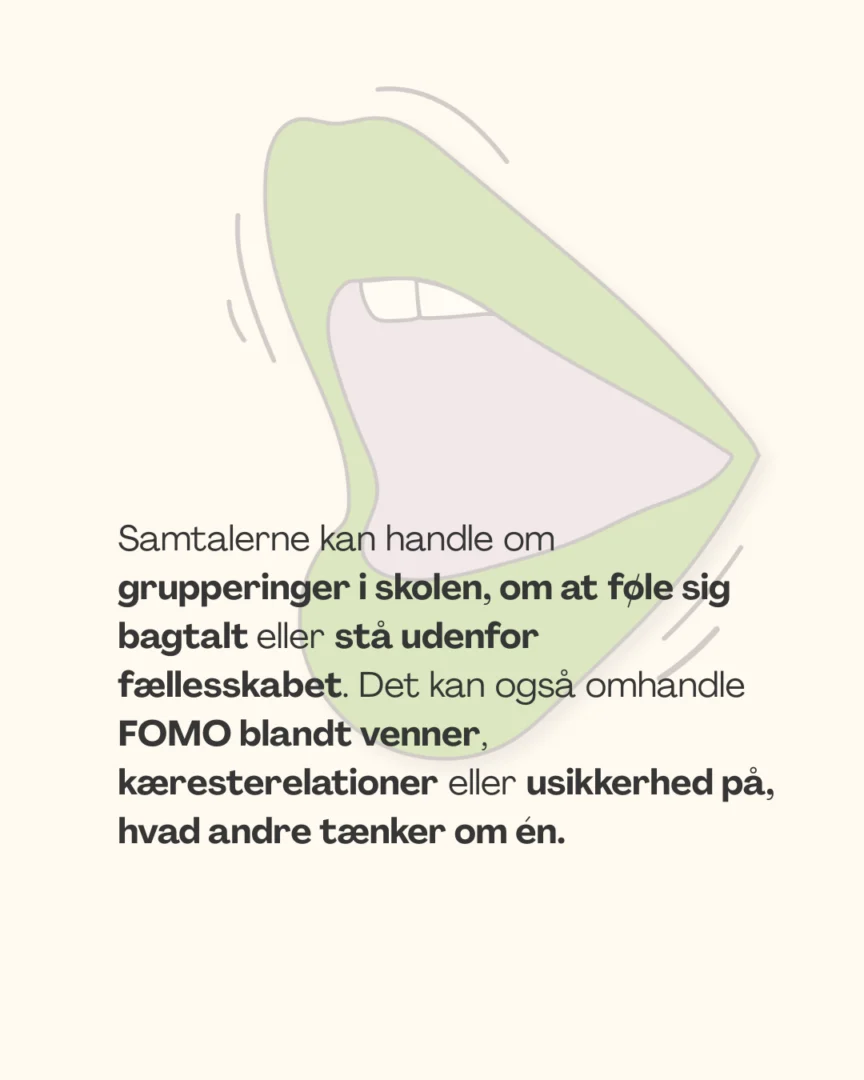 Samtalerne kan handle om grupperinger i skolen, om at føle sig bagtalt eller stå udenfor fællesskabet. Det kan også omhandle FOMO blandt venner, kæresterelationer eller usikkerhed på, hvad andre tænker om én.
