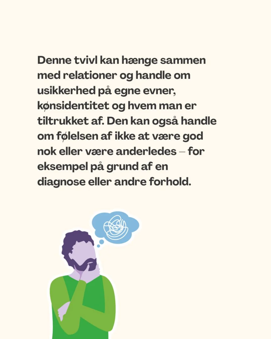 Denne tvivl kan hænge sammen med relationer og handle om usikkerhed på egne evner, kønsidentitet og hvem man er tiltrukket af. Den kan også handle om følelsen af ikke at være god nok eller være anderledes – for eksempel på grund af en diagnose eller andre forhold.